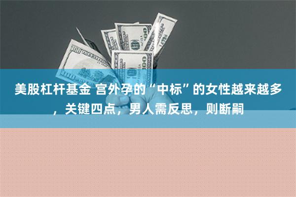 美股杠杆基金 宫外孕的“中标”的女性越来越多，关键四点，男人需反思，则断嗣