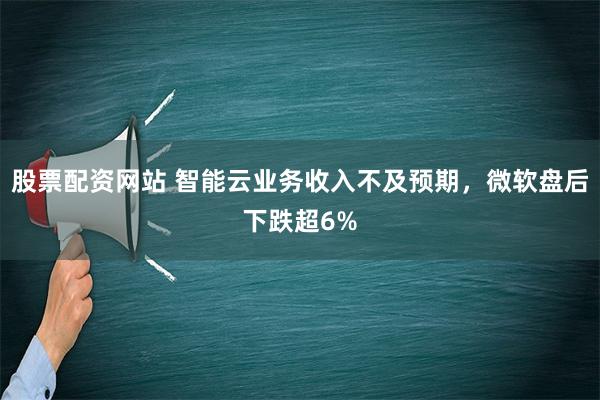 股票配资网站 智能云业务收入不及预期，微软盘后下跌超6%