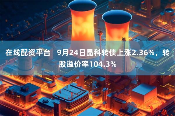 在线配资平台   9月24日晶科转债上涨2.36%，转股溢价率104.3%