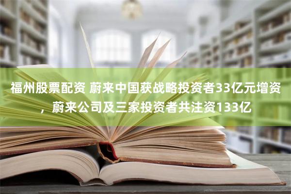 福州股票配资 蔚来中国获战略投资者33亿元增资，蔚来公司及三家投资者共注资133亿