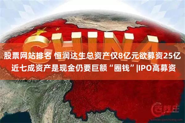 股票网站排名 恒润达生总资产仅8亿元欲募资25亿 近七成资产是现金仍要巨额“圈钱”|IPO高募资