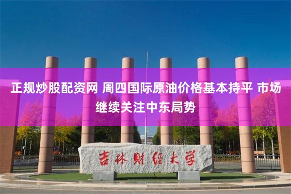 正规炒股配资网 周四国际原油价格基本持平 市场继续关注中东局势