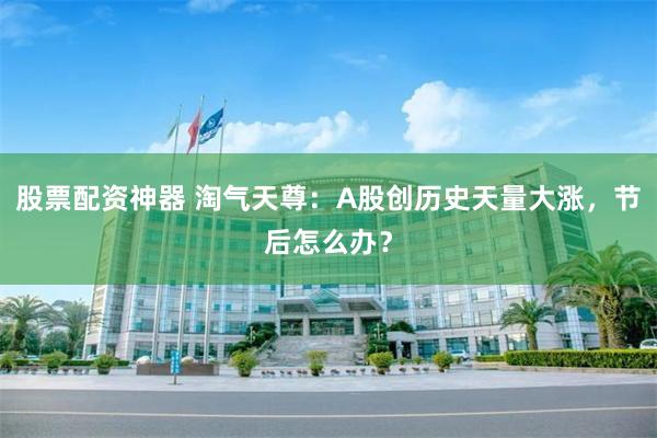 股票配资神器 淘气天尊：A股创历史天量大涨，节后怎么办？