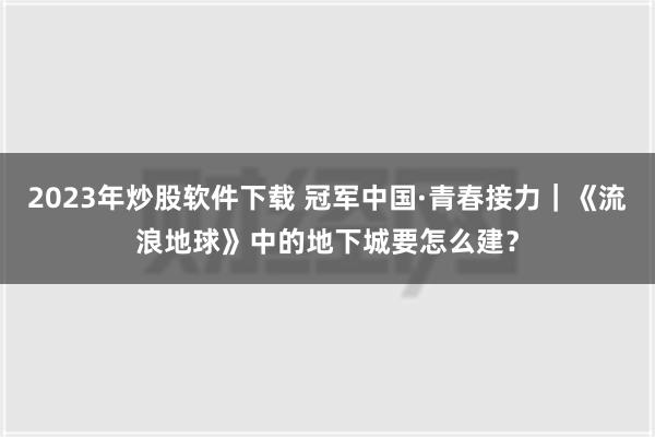 2023年炒股软件下载 冠军中国·青春接力｜《流浪地球》中的地下城要怎么建？