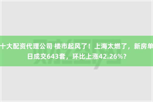 十大配资代理公司 楼市起风了！上海太燃了，新房单日成交643套，环比上涨42.26%？