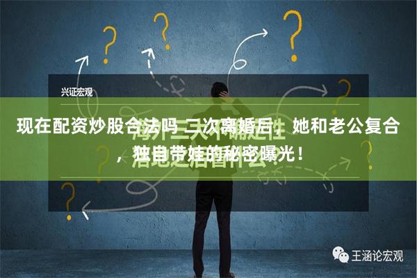 现在配资炒股合法吗 二次离婚后，她和老公复合，独自带娃的秘密曝光！