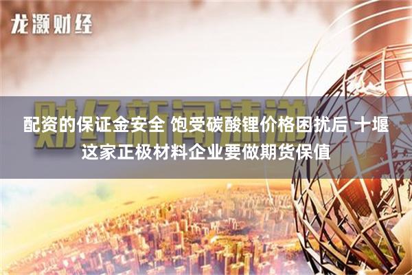 配资的保证金安全 饱受碳酸锂价格困扰后 十堰这家正极材料企业要做期货保值