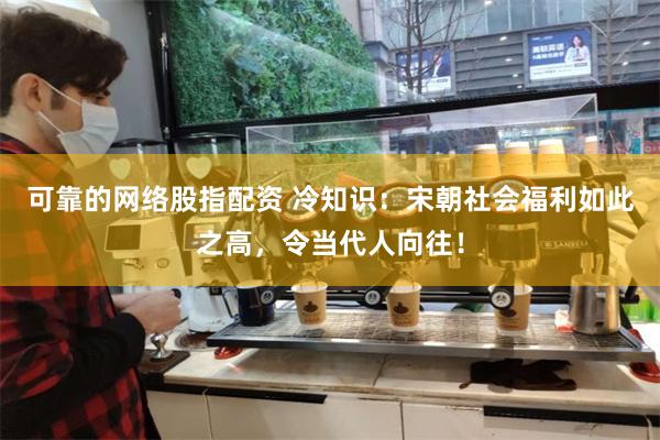 可靠的网络股指配资 冷知识：宋朝社会福利如此之高，令当代人向往！