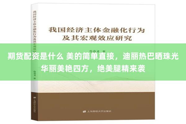 期货配资是什么 美的简单直接，迪丽热巴晒珠光华丽美艳四方，绝美腿精来袭