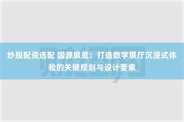 炒股配资选配 国源展览：打造数字展厅沉浸式体验的关键规划与设计要素