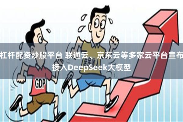 杠杆配资炒股平台 联通云、京东云等多家云平台宣布接入DeepSeek大模型