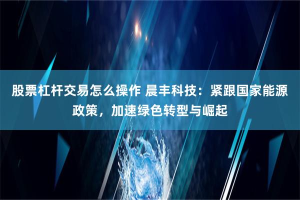 股票杠杆交易怎么操作 晨丰科技：紧跟国家能源政策，加速绿色转型与崛起